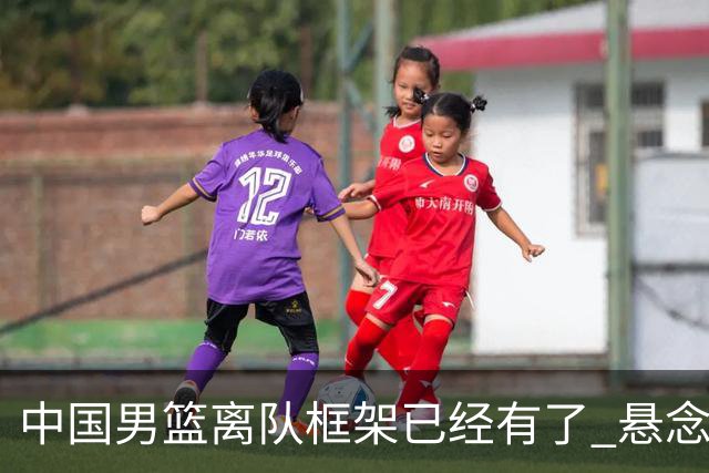 中国男篮离队框架已经有了 悬念将保持到最后